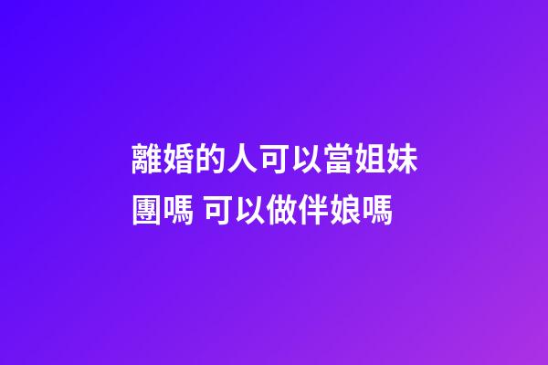 離婚的人可以當姐妹團嗎 可以做伴娘嗎